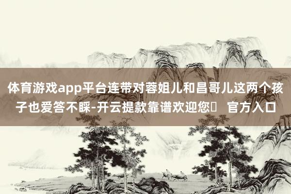 体育游戏app平台连带对蓉姐儿和昌哥儿这两个孩子也爱答不睬-开云提款靠谱欢迎您✅ 官方入口