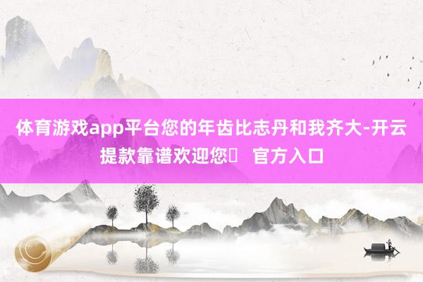体育游戏app平台您的年齿比志丹和我齐大-开云提款靠谱欢迎您✅ 官方入口