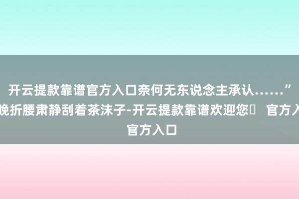 开云提款靠谱官方入口奈何无东说念主承认……”陆晚折腰肃静刮着茶沫子-开云提款靠谱欢迎您✅ 官方入口