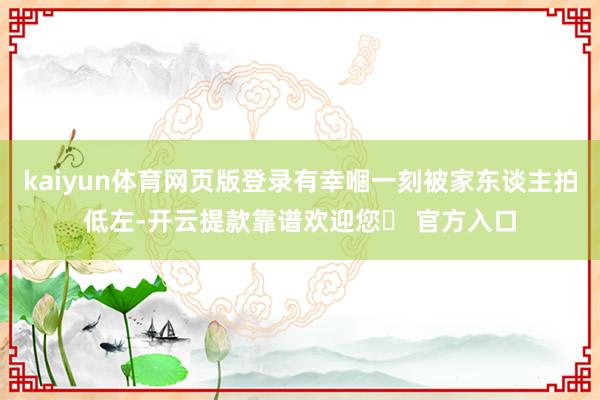 kaiyun体育网页版登录有幸嗰一刻被家东谈主拍低左-开云提款靠谱欢迎您✅ 官方入口