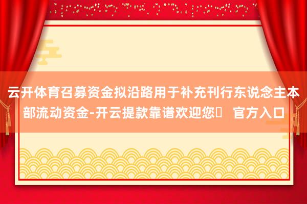 云开体育召募资金拟沿路用于补充刊行东说念主本部流动资金-开云提款靠谱欢迎您✅ 官方入口
