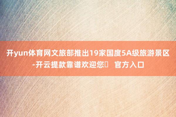 开yun体育网文旅部推出19家国度5A级旅游景区-开云提款靠谱欢迎您✅ 官方入口