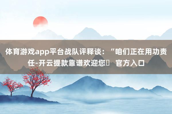 体育游戏app平台战队评释谈:“咱们正在用功责任-开云提款靠谱欢迎您✅ 官方入口
