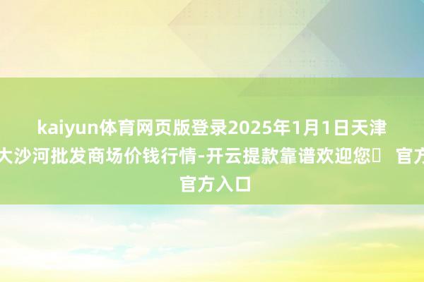 kaiyun体育网页版登录2025年1月1日天津武清大沙河批发商场价钱行情-开云提款靠谱欢迎您✅ 官方入口
