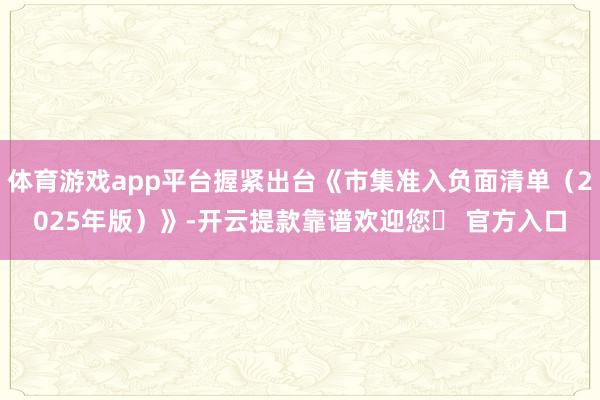 体育游戏app平台握紧出台《市集准入负面清单（2025年版）》-开云提款靠谱欢迎您✅ 官方入口