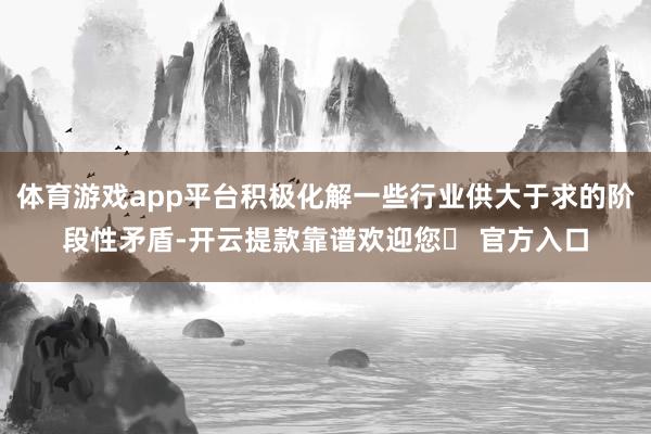 体育游戏app平台积极化解一些行业供大于求的阶段性矛盾-开云提款靠谱欢迎您✅ 官方入口