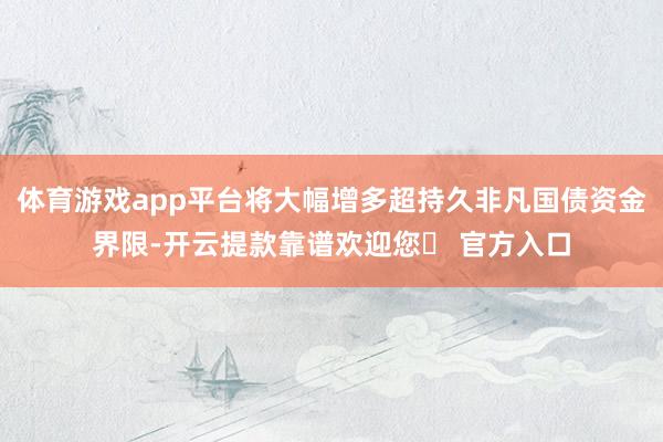 体育游戏app平台将大幅增多超持久非凡国债资金界限-开云提款靠谱欢迎您✅ 官方入口