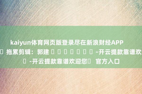 kaiyun体育网页版登录尽在新浪财经APP            						拖累剪辑：郭建 							-开云提款靠谱欢迎您✅ 官方入口