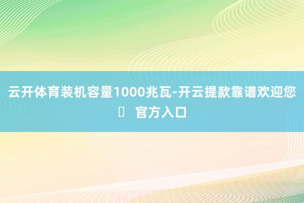 云开体育装机容量1000兆瓦-开云提款靠谱欢迎您✅ 官方入口