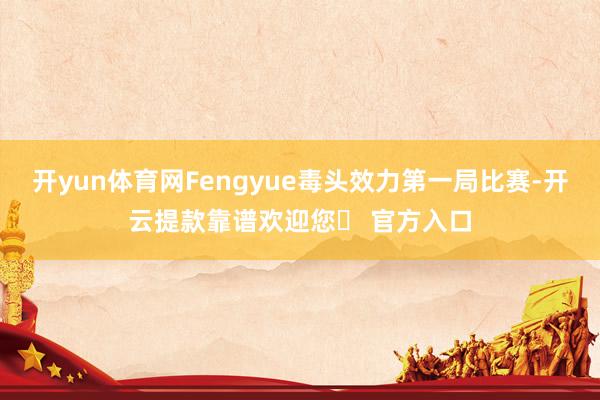 开yun体育网Fengyue毒头效力第一局比赛-开云提款靠谱欢迎您✅ 官方入口