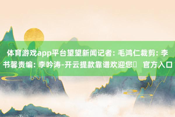 体育游戏app平台望望新闻记者: 毛鸿仁裁剪: 李书馨责编: 李吟涛-开云提款靠谱欢迎您✅ 官方入口