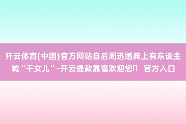 开云体育(中国)官方网站自后周迅婚典上有东谈主喊“干女儿”-开云提款靠谱欢迎您✅ 官方入口
