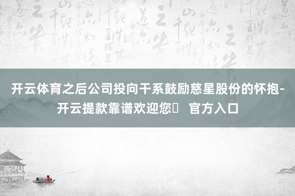 开云体育之后公司投向干系鼓励慈星股份的怀抱-开云提款靠谱欢迎您✅ 官方入口