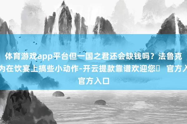 体育游戏app平台但一国之君还会缺钱吗?法鲁克无为在饮宴上搞些小动作-开云提款靠谱欢迎您✅ 官方入口
