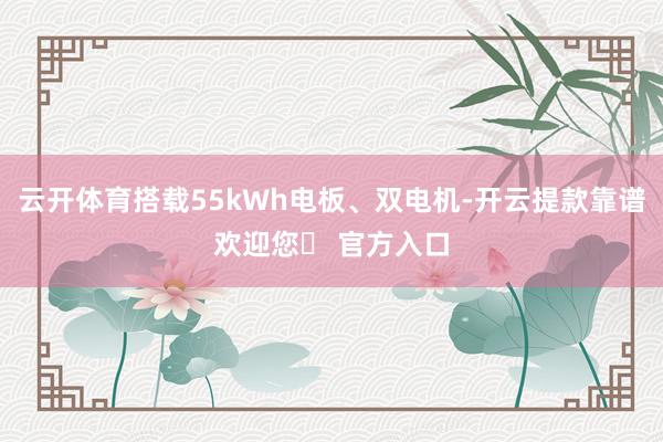 云开体育搭载55kWh电板、双电机-开云提款靠谱欢迎您✅ 官方入口