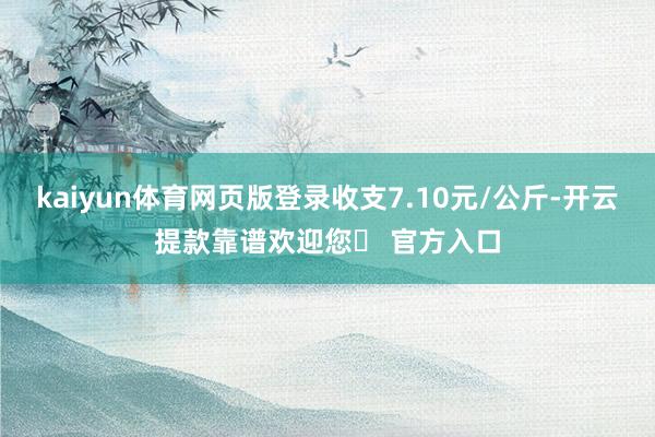 kaiyun体育网页版登录收支7.10元/公斤-开云提款靠谱欢迎您✅ 官方入口