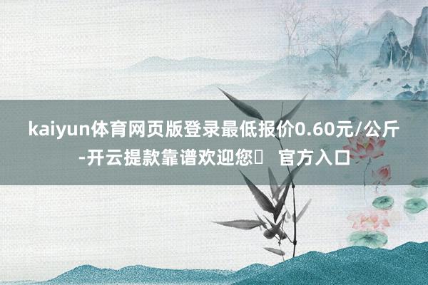 kaiyun体育网页版登录最低报价0.60元/公斤-开云提款靠谱欢迎您✅ 官方入口