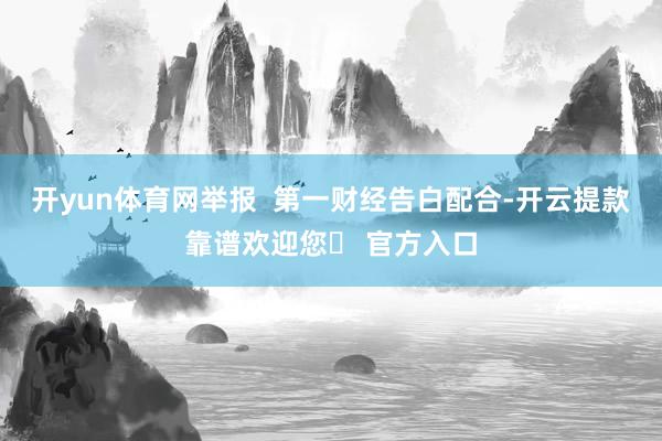 开yun体育网举报 第一财经告白配合-开云提款靠谱欢迎您✅ 官方入口