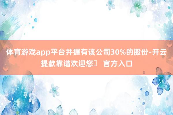 体育游戏app平台并握有该公司30%的股份-开云提款靠谱欢迎您✅ 官方入口