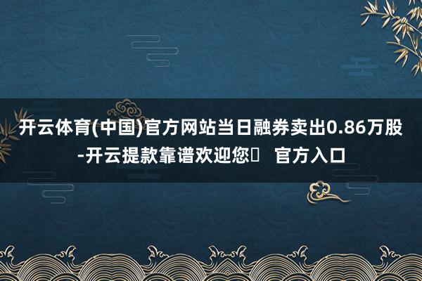 开云体育(中国)官方网站当日融券卖出0.86万股-开云提款靠谱欢迎您✅ 官方入口