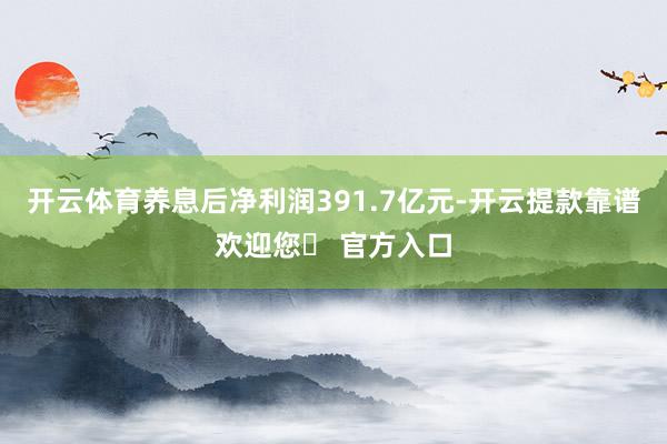开云体育养息后净利润391.7亿元-开云提款靠谱欢迎您✅ 官方入口