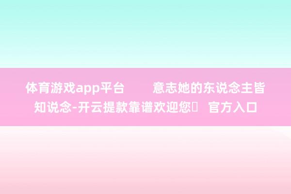 体育游戏app平台 意志她的东说念主皆知说念-开云提款靠谱欢迎您✅ 官方入口