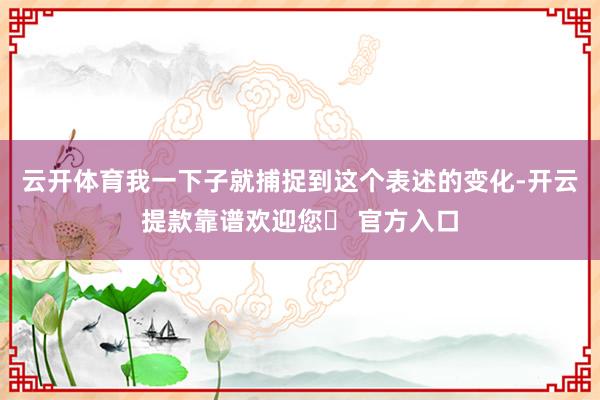 云开体育我一下子就捕捉到这个表述的变化-开云提款靠谱欢迎您✅ 官方入口