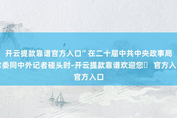 开云提款靠谱官方入口”在二十届中共中央政事局常委同中外记者碰头时-开云提款靠谱欢迎您✅ 官方入口
