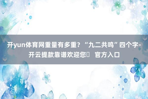 开yun体育网重量有多重?“九二共鸣”四个字-开云提款靠谱欢迎您✅ 官方入口