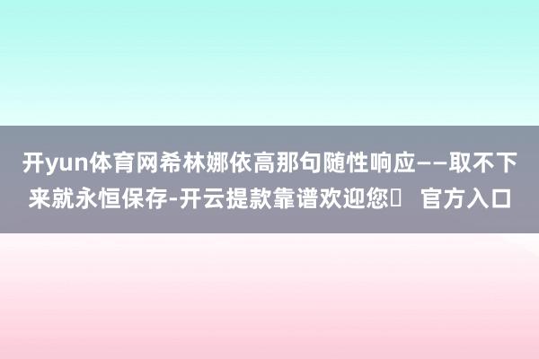 开yun体育网希林娜依高那句随性响应——取不下来就永恒保存-开云提款靠谱欢迎您✅ 官方入口