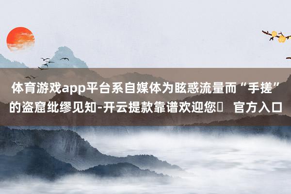体育游戏app平台系自媒体为眩惑流量而“手搓”的盗窟纰缪见知-开云提款靠谱欢迎您✅ 官方入口