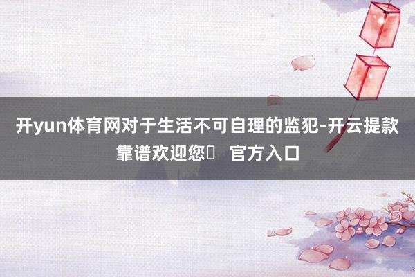 开yun体育网对于生活不可自理的监犯-开云提款靠谱欢迎您✅ 官方入口