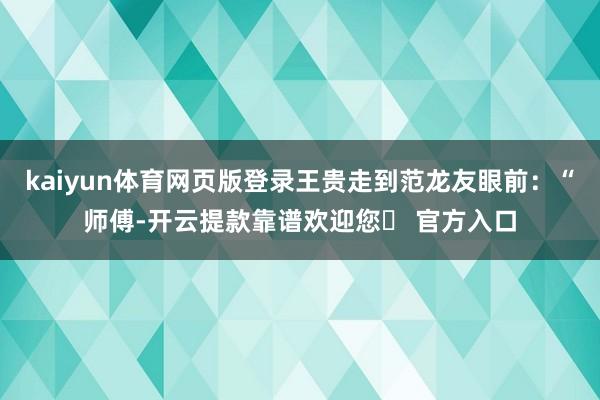 kaiyun体育网页版登录王贵走到范龙友眼前：“师傅-开云提款靠谱欢迎您✅ 官方入口
