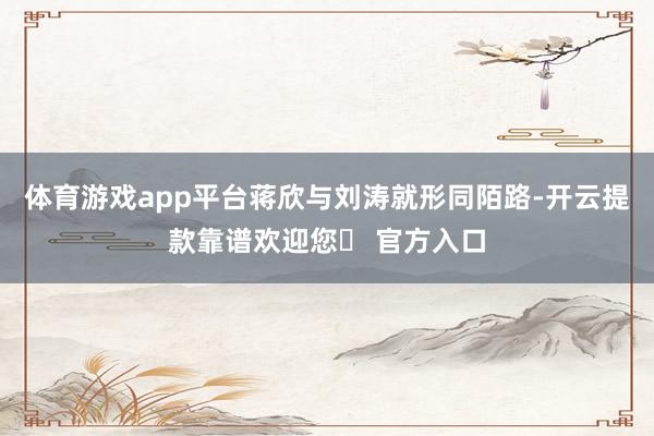体育游戏app平台蒋欣与刘涛就形同陌路-开云提款靠谱欢迎您✅ 官方入口