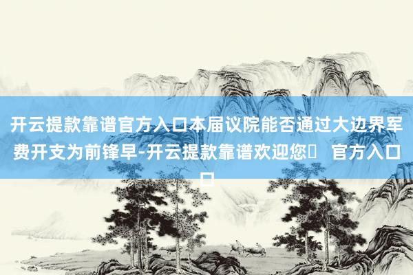 开云提款靠谱官方入口本届议院能否通过大边界军费开支为前锋早-开云提款靠谱欢迎您✅ 官方入口