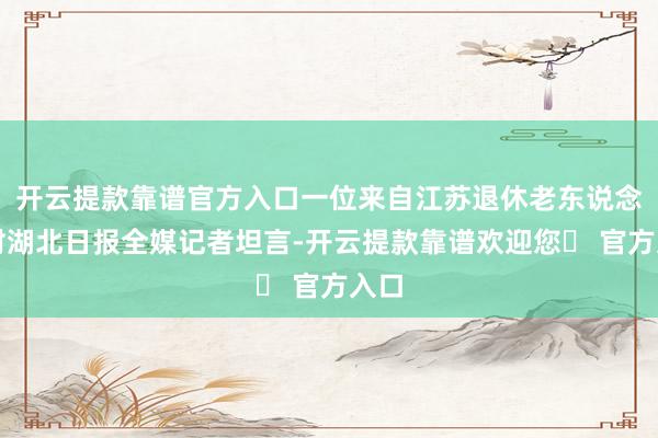 开云提款靠谱官方入口一位来自江苏退休老东说念主对湖北日报全媒记者坦言-开云提款靠谱欢迎您✅ 官方入口