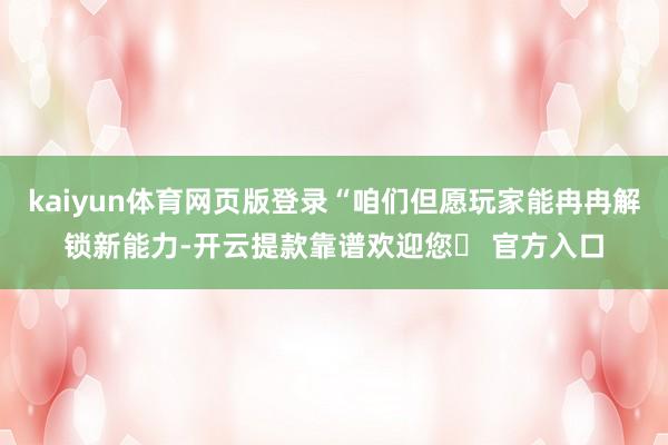kaiyun体育网页版登录“咱们但愿玩家能冉冉解锁新能力-开云提款靠谱欢迎您✅ 官方入口