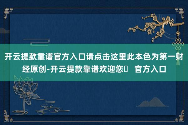 开云提款靠谱官方入口请点击这里此本色为第一财经原创-开云提款靠谱欢迎您✅ 官方入口