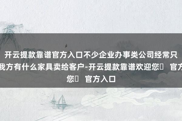 开云提款靠谱官方入口不少企业办事类公司经常只研究我方有什么家具卖给客户-开云提款靠谱欢迎您✅ 官方入口