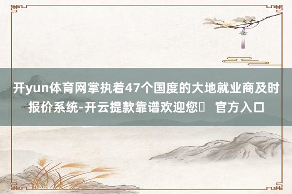 开yun体育网掌执着47个国度的大地就业商及时报价系统-开云提款靠谱欢迎您✅ 官方入口