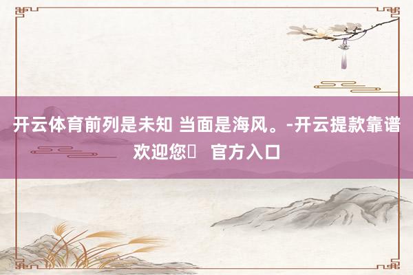 开云体育前列是未知 当面是海风。-开云提款靠谱欢迎您✅ 官方入口