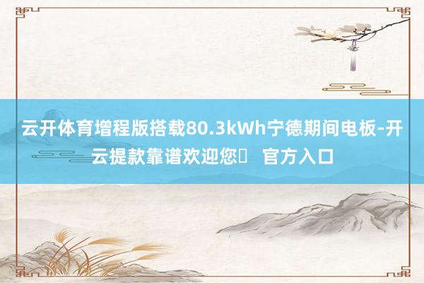 云开体育增程版搭载80.3kWh宁德期间电板-开云提款靠谱欢迎您✅ 官方入口
