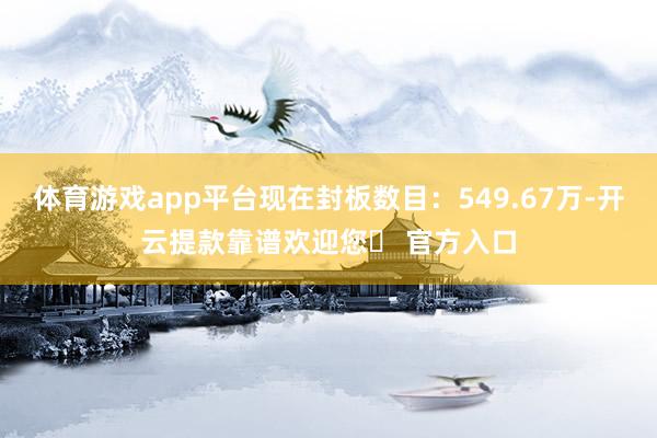 体育游戏app平台现在封板数目：549.67万-开云提款靠谱欢迎您✅ 官方入口