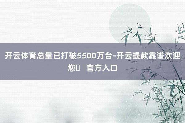 开云体育总量已打破5500万台-开云提款靠谱欢迎您✅ 官方入口