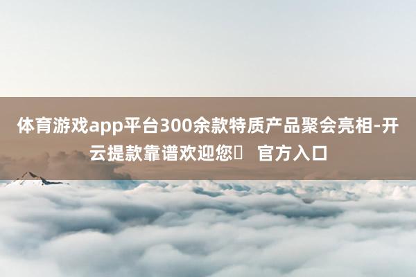 体育游戏app平台300余款特质产品聚会亮相-开云提款靠谱欢迎您✅ 官方入口