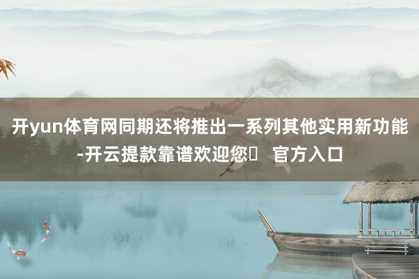 开yun体育网同期还将推出一系列其他实用新功能-开云提款靠谱欢迎您✅ 官方入口