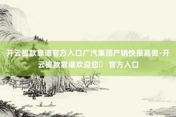 开云提款靠谱官方入口广汽集团产销快报高傲-开云提款靠谱欢迎您✅ 官方入口