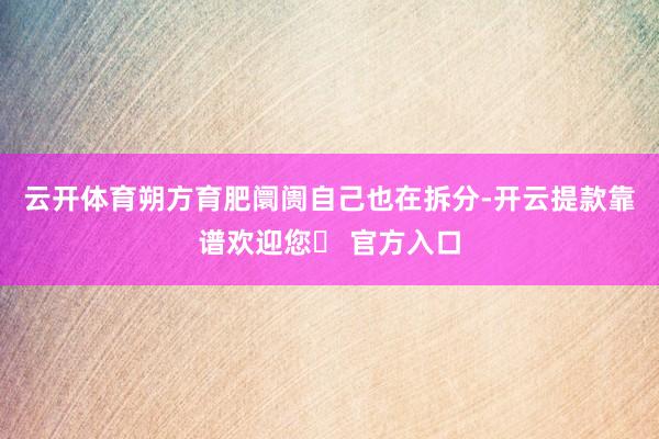 云开体育朔方育肥阛阓自己也在拆分-开云提款靠谱欢迎您✅ 官方入口