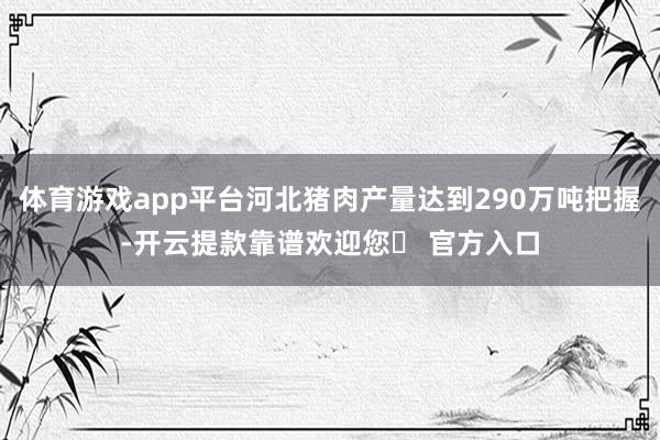 体育游戏app平台河北猪肉产量达到290万吨把握-开云提款靠谱欢迎您✅ 官方入口