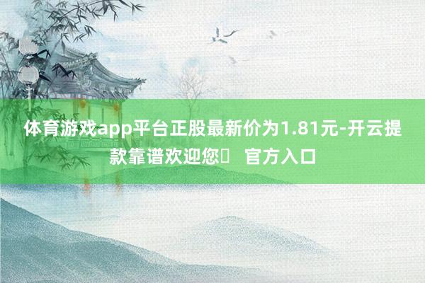 体育游戏app平台正股最新价为1.81元-开云提款靠谱欢迎您✅ 官方入口